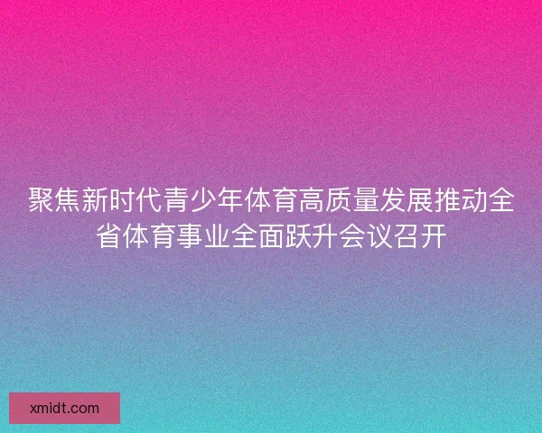 聚焦新时代青少年体育高质量发展推动全省体育事业全面跃升会议召开