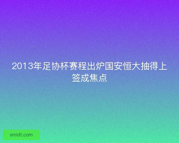 2013年足协杯赛程出炉国安恒大抽得上签成焦点 2013年足协杯赛程出炉国安恒大抽得上签成焦点