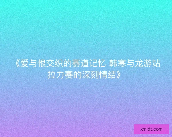 《爱与恨交织的赛道记忆 韩寒与龙游站拉力赛的深刻情结》