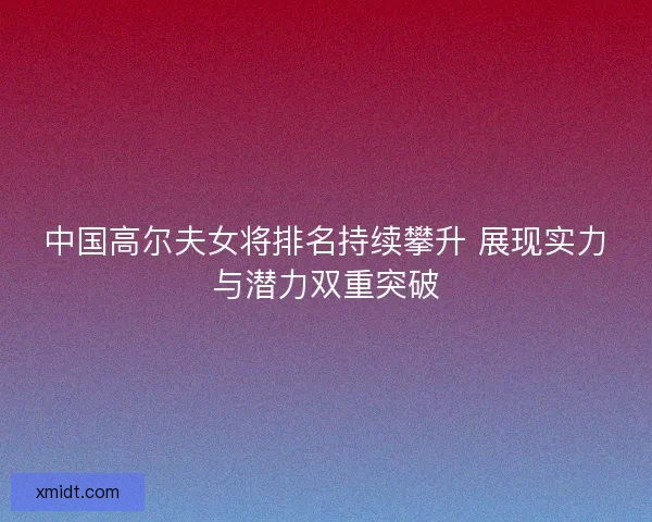 中国高尔夫女将排名持续攀升 展现实力与潜力双重突破