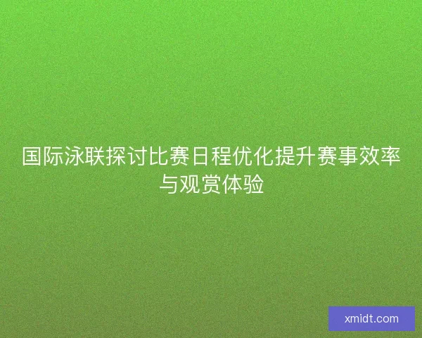 国际泳联探讨比赛日程优化提升赛事效率与观赏体验