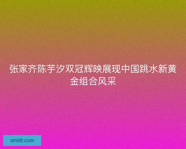 张家齐陈芋汐双冠辉映展现中国跳水新黄金组合风采