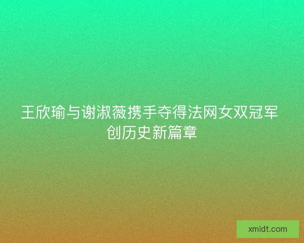 王欣瑜与谢淑薇携手夺得法网女双冠军 创历史新篇章
