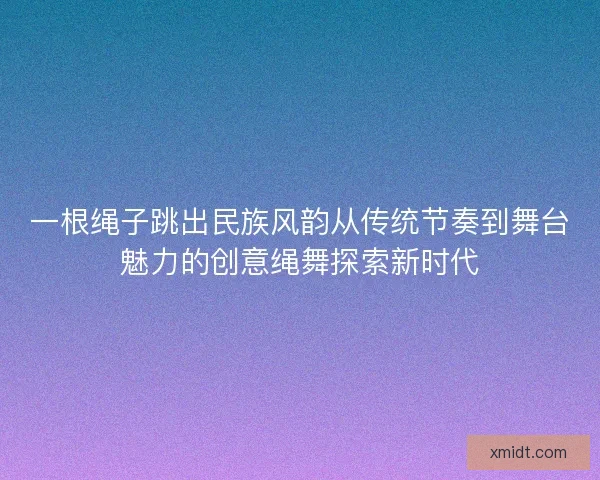 一根绳子跳出民族风韵从传统节奏到舞台魅力的创意绳舞探索新时代