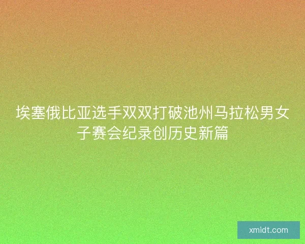 埃塞俄比亚选手双双打破池州马拉松男女子赛会纪录创历史新篇