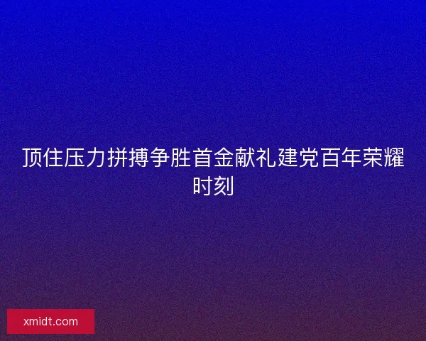 顶住压力拼搏争胜首金献礼建党百年荣耀时刻