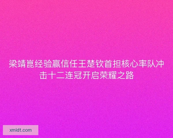 梁靖崑经验赢信任王楚钦首担核心率队冲击十二连冠开启荣耀之路