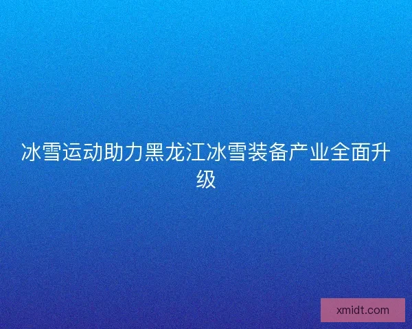 冰雪运动助力黑龙江冰雪装备产业全面升级