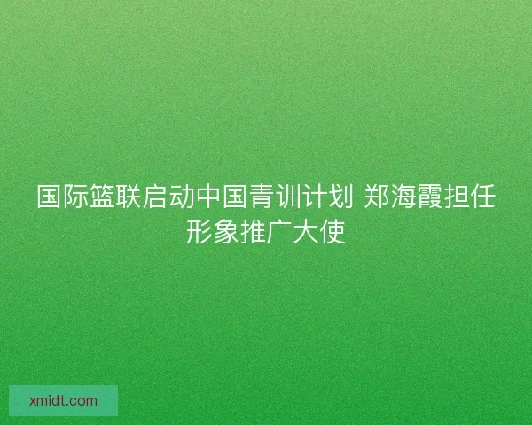 国际篮联启动中国青训计划 郑海霞担任形象推广大使