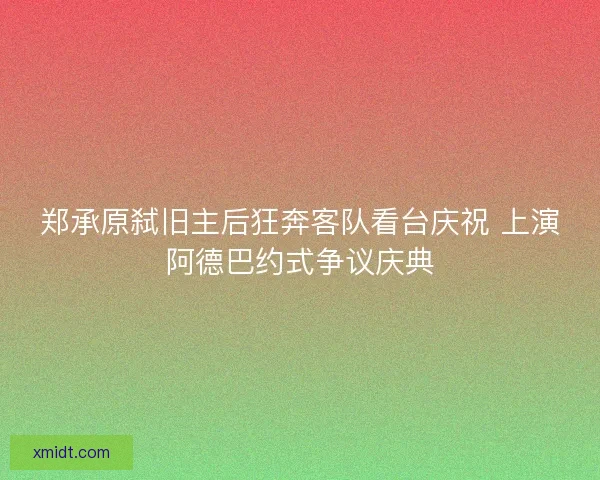 郑承原弑旧主后狂奔客队看台庆祝 上演阿德巴约式争议庆典